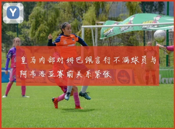 皇马内部对姆巴佩言行不满球员与阿韦洛亚赛前关系紧张