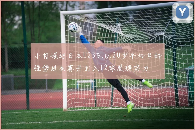 小将崛起日本U23队以20岁平均年龄强势进决赛并打入12球展现实力
