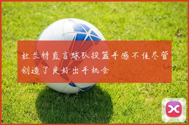杜兰特直言球队投篮手感不佳尽管创造了良好出手机会