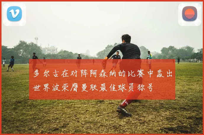 多尔古在对阵阿森纳的比赛中轰出世界波荣膺曼联最佳球员称号