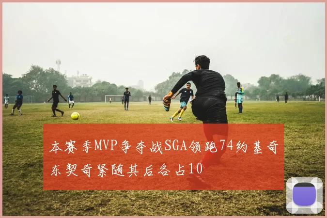 本赛季MVP争夺战SGA领跑74约基奇东契奇紧随其后各占10