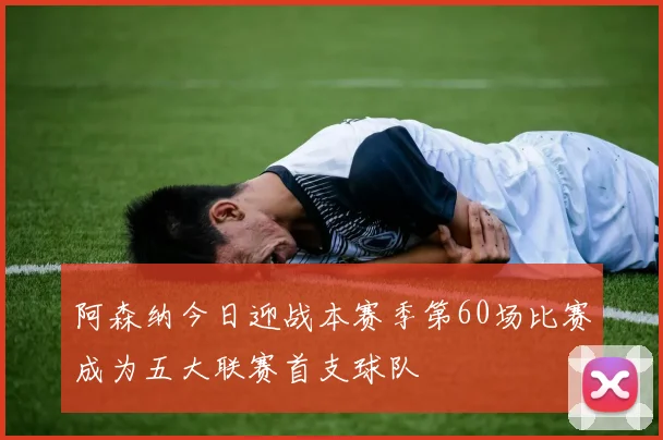 阿森纳今日迎战本赛季第60场比赛成为五大联赛首支球队