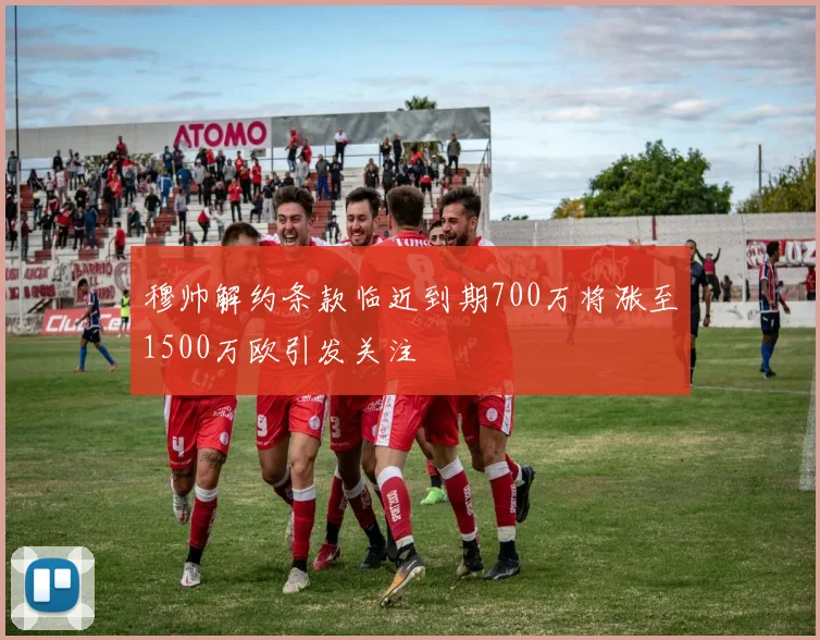 穆帅解约条款临近到期700万将涨至1500万欧引发关注