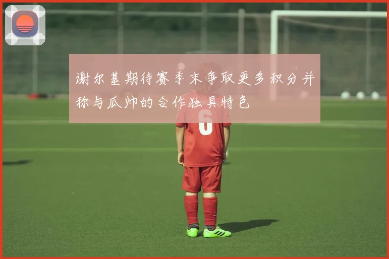 谢尔基期待赛季末争取更多积分并称与瓜帅的合作独具特色