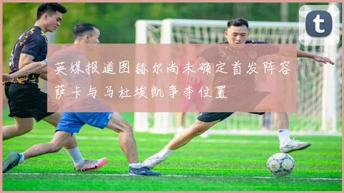 英媒报道图赫尔尚未确定首发阵容萨卡与马杜埃凯争夺位置
