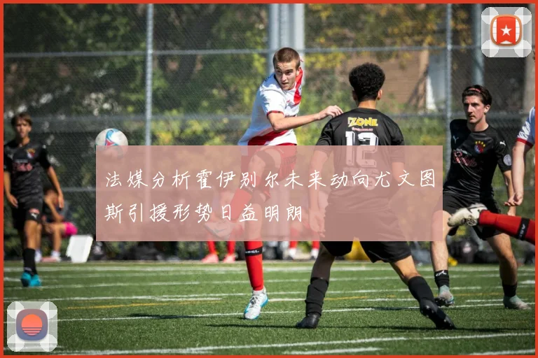 法媒分析霍伊别尔未来动向尤文图斯引援形势日益明朗