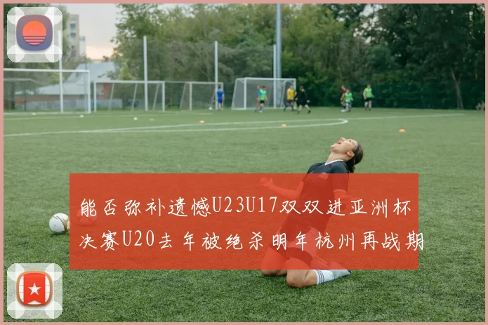 能否弥补遗憾U23U17双双进亚洲杯决赛U20去年被绝杀明年杭州再战期待辉煌