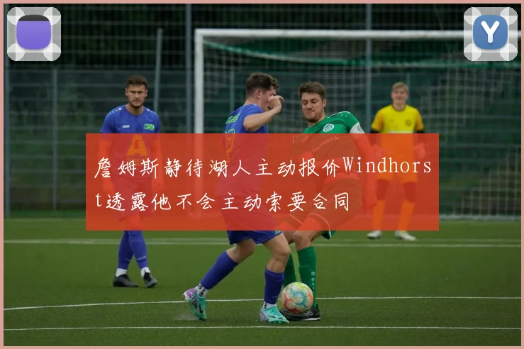 詹姆斯静待湖人主动报价Windhorst透露他不会主动索要合同