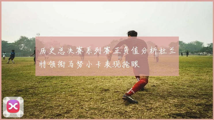 历史总决赛系列赛正负值分析杜兰特领衔马努小卡表现抢眼