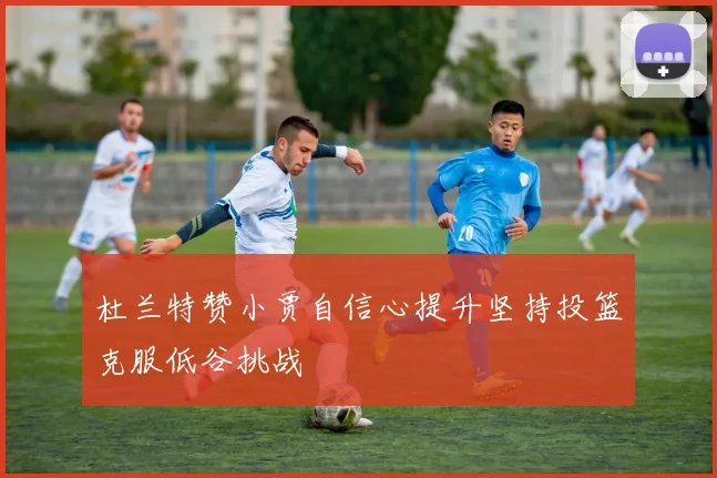 杜兰特赞小贾自信心提升坚持投篮克服低谷挑战