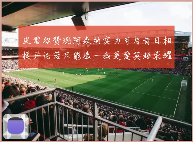 皮雷称赞现阿森纳实力可与昔日相提并论若只能选一我更爱英超荣耀