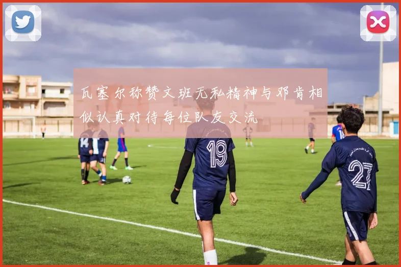 瓦塞尔称赞文班无私精神与邓肯相似认真对待每位队友交流