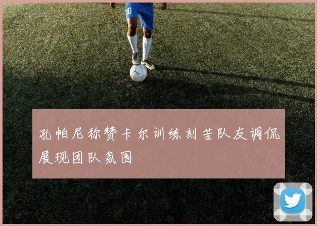 孔帕尼称赞卡尔训练刻苦队友调侃展现团队氛围