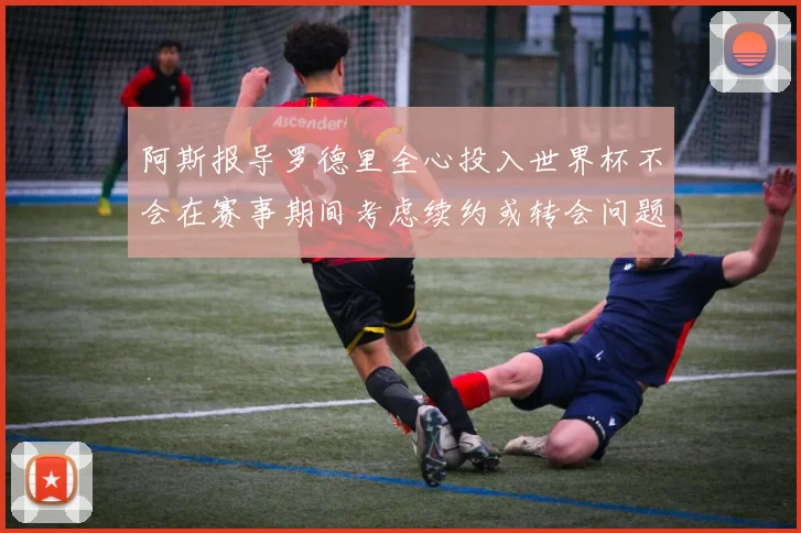 阿斯报导罗德里全心投入世界杯不会在赛事期间考虑续约或转会问题