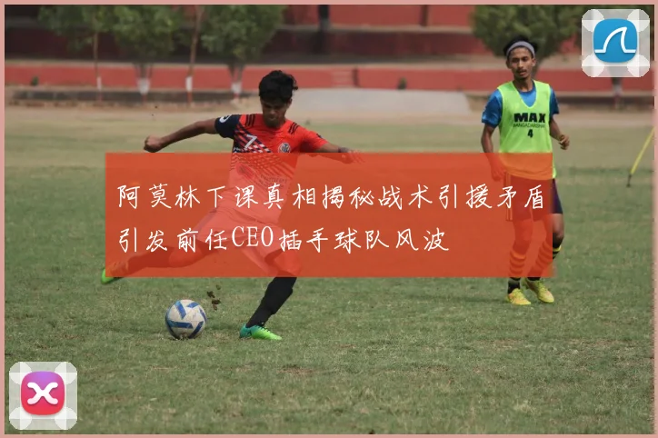 阿莫林下课真相揭秘战术引援矛盾引发前任CEO插手球队风波